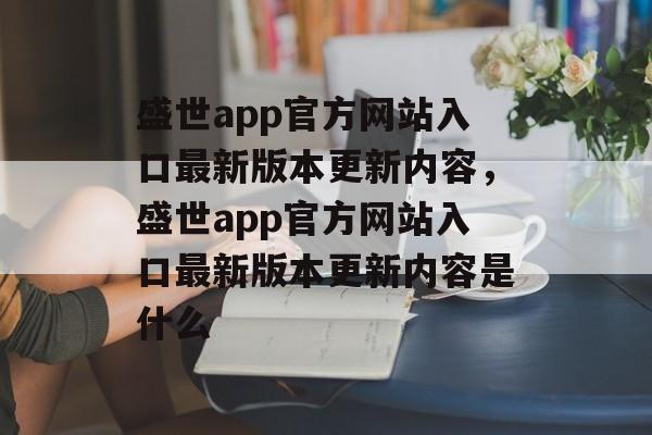 盛世app官方网站入口最新版本更新内容，盛世app官方网站入口最新版本更新内容是什么